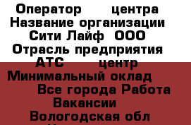 Оператор Call-центра › Название организации ­ Сити Лайф, ООО › Отрасль предприятия ­ АТС, call-центр › Минимальный оклад ­ 24 000 - Все города Работа » Вакансии   . Вологодская обл.,Череповец г.